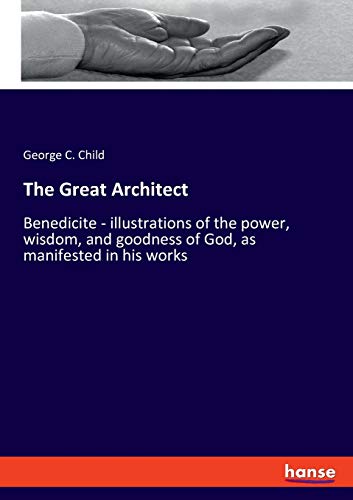 The Great Architect: Benedicite - illustrations of the power, wisdom, and goodness of God, as manifested in his works