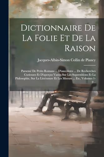 Dictionnaire De La Folie Et De La Raison: Parsemé De Petits Romans ... D'anecdotes ... De Recherches Curieuses Et D'aperçus Variés Sur Les ... ... Etc, Volumes 1-2... (French Edition)