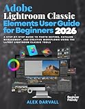 Adobe Lightroom Classic Elements User Guide for Beginners 2026: A Step-by-Step Guide to Photo Editing, Catalog Management, and Creative Workflows Using the Latest Lightroom Classic Tools