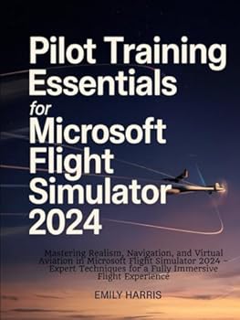 Pilot Training Essentials for Microsoft Flight Simulator 2024: Mastering Realism, Navigation, and Virtual Aviation in Microsoft Flight Simulator 2024 ... for a Fully Immersive Flight Experience