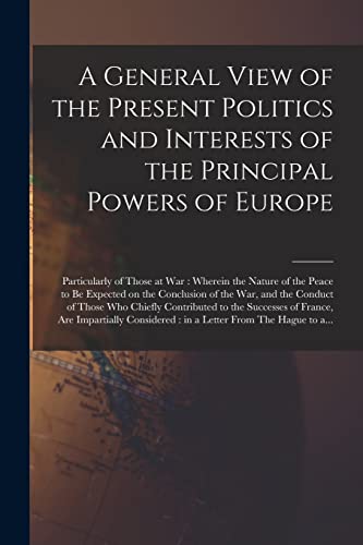 A General View of the Present Politics and Interests of the Principal Powers of Europe [microform]: Particularly of Those at War: Wherein the Nature ... War, and the Conduct of Those Who Chiefly...