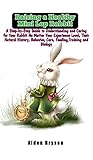 Raising a Healthy Mini Lop Rabbit: A Step-by-Step Guide to Understanding and Caring for Your Rabbit No Matter Your Experience Level, Their Natural History, Behavior,Care,Feeding,Training and Biology