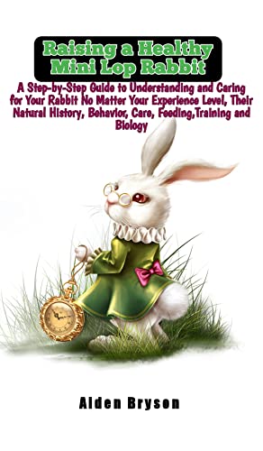 Raising a Healthy Mini Lop Rabbit: A Step-by-Step Guide to Understanding and Caring for Your Rabbit No Matter Your Experience Level, Their Natural History, Behavior,Care,Feeding,Training and Biology