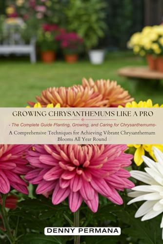 Growing Chrysanthemums Like a Pro: The Complete Guide Planting, Growing, and Caring for Chrysanthemums: A Comprehensive Techniques for Achieving Vibrant Chrysanthemum Blooms All Year Round