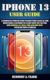 IPHONE 13 USER GUIDE: A Complete Step By Step Instruction Manual For Beginners & Seniors To Learn...