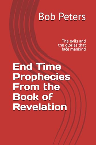 End Time Prophecies From the Book of Revelation: The evils and the glories that face mankind