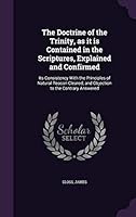 The Doctrine of the Trinity, as It Is Contained in the Scriptures, Explained and Confirmed: Its Consistency with the Principles of Natural Reason Cleared; And Objection to the Contrary Answered 1341590275 Book Cover