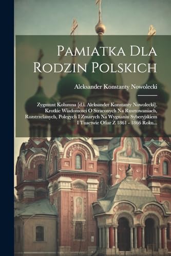 Pamiatka Dla Rodzin Polskich: Zygmunt Kolumna [d.i. Aleksander Konstanty Nowolecki]. Krotkie Wiadomosci O Straconych Na Rusztowaniach, Rozstrzelanych, ... Ofiar Z 1861 - 1866 Roku... (Polish Edition)