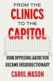 From the Clinics to the Capitol: How Opposing Abortion Became Insurrectionary (Reproductive Justice: A New Vision for the 21st Century) (Volume 14)