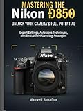 Mastering the Nikon D850: Unlock Your Camera's Full Potential: Expert Settings, Autofocus Techniques, and Real-World Shooting Strategies