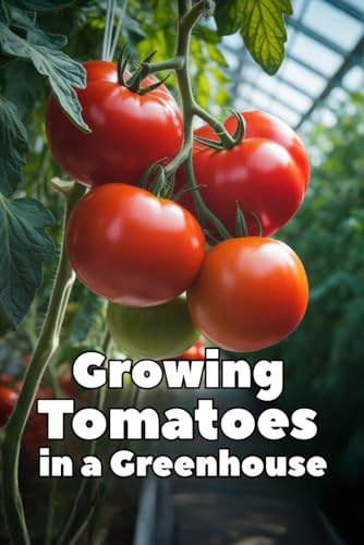 Growing Tomatoes in a Greenhouse: A Complete Step-by-Step Guide to Growing Tomatoes in a Greenhouse: Choosing Varieties, Watering, Fertilizing, Pest Control, and Season-Long Harvest
