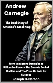 Andrew Carnegie : The Real Story of America’s Steel King: From Immigrant Struggles to Billionaire Power – The Secrets Behind His Rise and the Price He Paid for Success