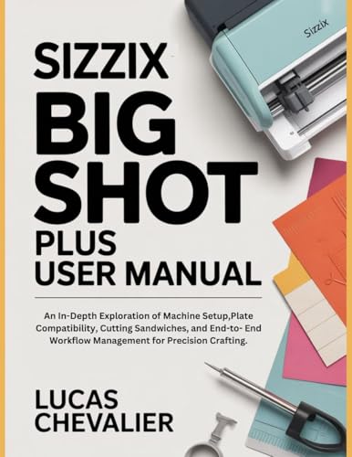  Sizzix Big Shot Plus User Manual: An In-Depth Exploration of Machine Setup,Plate Compatibility, Cutting Sandwiches, and End-to- End Workflow Management for Precision Crafting. (English Edition)