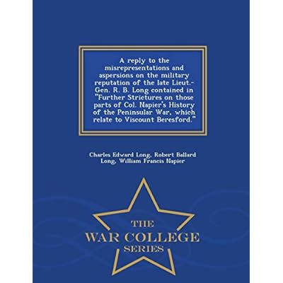 A Reply to the Misrepresentations and Aspersions on the Military Reputation of the Late Lieut.-Gen. R. B. Long Contained in Further Strictures on ... Relate to Viscount Beresford. - War College S