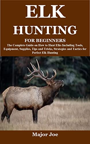 ELK HUNTING FOR BEGINNERS: The Complete Guide on How to Hunt Elks Including Tools, Equipment, Supplies, Tips and Tricks, Strategies and Tactics for Perfect Elk Hunting