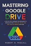 Mastering Google Drive: A Step-by-Step Handbook for Beginners to Streamline Your Workflow, Secure Your Data, and Collaborate with Ease
