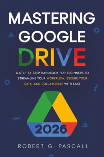 Mastering Google Drive: A Step-by-Step Handbook for Beginners to Streamline Your Workflow, Secure Your Data, and Collaborate with Ease