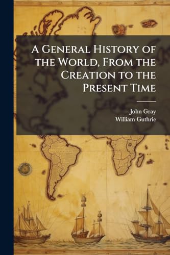 A General History of the World, From the Creation to the Present Time: Including All the Empires, Kingdoms, and States; Their Revolutions, Forms of ... of Their Learning, Arts, Sciences, Commerce