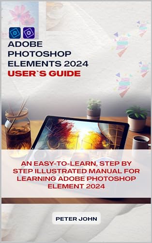 ADOBE PHOTOSHOP ELEMENT 2024 USER’S GUIDE: AN EASY-TO-FOLLOW, STEP BY STEP ILLUSTRATED MANUAL FOR LEARNING ADOBE PHOTOSHOP ELEMENT 2024