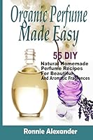 Organic Perfume Made Easy: 55 DIY Natural Homemade Perfume Recipes for Beautiful and Aromatic Fragrances 1505376890 Book Cover