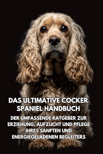  Das Ultimative Cocker Spaniel Handbuch: Der Umfassende Ratgeber zur Erziehung, Aufzucht und Pflege Ihres Sanften und Energiegeladenen Begleiters
