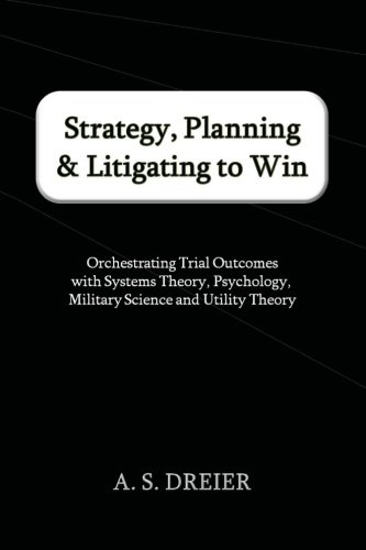 Strategy, Planning & Litigating to Win: Orchestrating Trial Outcomes with Systems Theory, Psychology, Military Science and Utility Theory