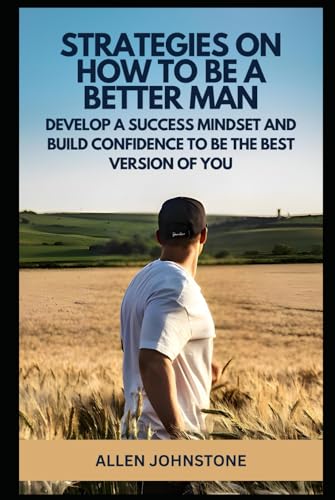 Strategies on How to Be a Better Man: Develop a Success Mindset and Build Confidence to be the Best Version of You