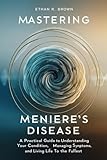 Mastering Meniere's Disease: A Practical Guide to Understanding Your Condition, Managing Symptoms, and Living Life to the Fullest