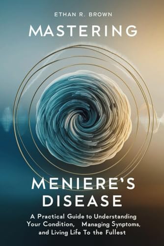 Mastering Meniere's Disease: A Practical Guide to Understanding Your Condition, Managing Symptoms, and Living Life to the Fullest