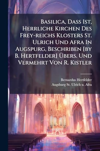 Basilica, Dass Ist, Herrliche Kirchen Des Frey-reichs Klosters St. Ulrich Und Afra In Augspurg, Beschriben [by B. Hertfelder] Übers. Und Vermehrt Von R. Kistler (German Edition)