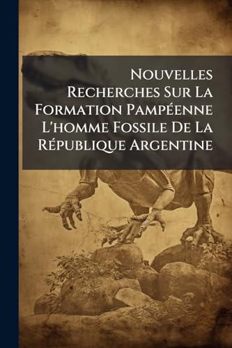 Nouvelles Recherches Sur La Formation Pampéenne L'homme Fossile De La République Argentine: Recueil De Contributions Scientifiquies (French Edition)