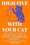 High Five With Your Cat. How to Train Your Cat, Have Fun and Strengthen Your Bond.: Teach Tricks, Fix Behavior Issues, Reduce Stress. Practical ... (The Cat Behavior & Bonding Series)