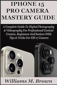 IPHONE 15 PRO CAMERA USER GUIDE: A Complete Guide To Digital Photography & Videography For Professional Content Creator, Beginners And Seniors With Tips & Tricks For iOS 17 Camera