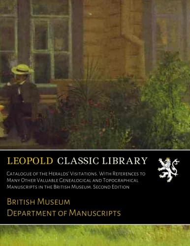 Catalogue of the Heralds' Visitations. With References to Many Other Valuable Genealogical and Topographical Manuscripts in the British Museum. Second Edition