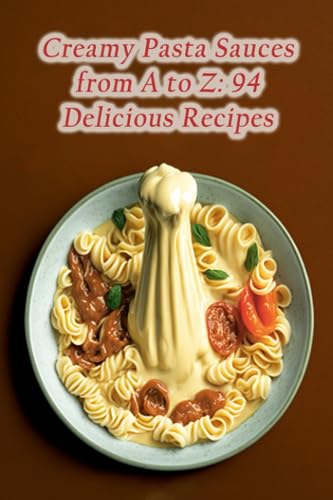 Creamy Pasta Sauces from A to Z: 94 Delicious Recipes