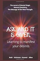 Ask and It Is Given : Learning to Manifest Your Desires: the Secret of Mental Magic (William Walker Atkinson) + Mental Chemistry (Charles Francis Haanel) + the Message of the New Thought (Abel Allen) 1099849004 Book Cover
