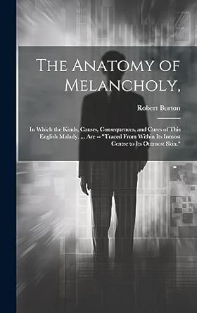 The Anatomy of Melancholy,: In Which the Kinds, Causes, Consequences, and Cures of This English Malady, ... Are -- "Traced From Within Its Inmost Centre to Its Outmost Skin." book cover