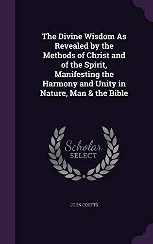 The Divine Wisdom As Revealed by the Methods of Christ and of the Spirit, Manifesting the Harmony and Unity in Nature, Man & the Bible