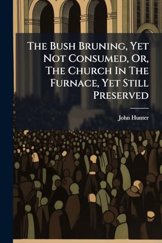 The Bush Bruning, Yet Not Consumed, Or, The Church In The Furnace, Yet Still Preserved: 3 Sermons