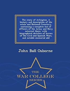 The Story of Arlington. a History and Description of the Estate and National Cemetery, Containing a Complete List of Officers of the Army and Navy Interred There, with Biographical Sketches of Heroes 