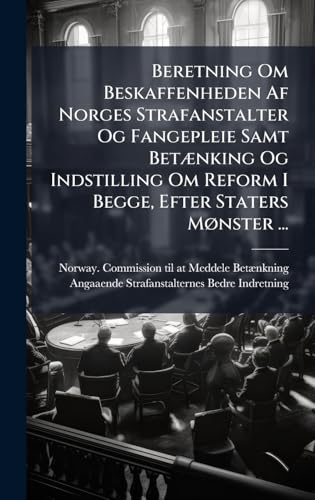 Beretning Om Beskaffenheden Af Norges Strafanstalter Og Fangepleie Samt BetÃ]nking Og Indstilling Om Reform I Begge, Efter Staters MÃ, nster ... (Danish Edition)