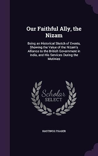 Our Faithful Ally, the Nizam: Being an Historical Sketch of Events, Showing the Value of the Nizam's Alliance to the British Government in India, and His Services During the Mutinies