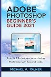  ADOBE PHOTOSHOP BEGINNER’S GUIDE 2021: ESSENTIAL TECHNIQUES TO MASTERING PHOTOSHOP WITH TIPS AND TRICKS