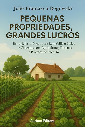 PEQUENAS PROPRIEDADES, GRANDES LUCROS: Estratégias Práticas para Rentabilizar Sítios e Chácaras com Agricultura, Turismo e Projetos de Sucesso