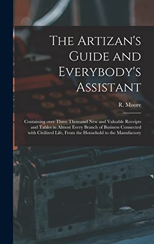 The Artizan's Guide and Everybody's Assistant [microform]: Containing Over Three Thousand New and Valuable Receipts and Tables in Almost Every Branch ... Life, From the Household to the Manufactory