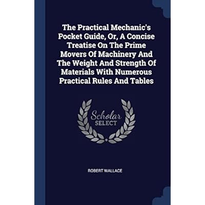 The Practical Mechanic's Pocket Guide, Or, A Concise Treatise On The Prime Movers Of Machinery And The Weight And Strength Of Materials With Numerous Practical Rules And Tables
