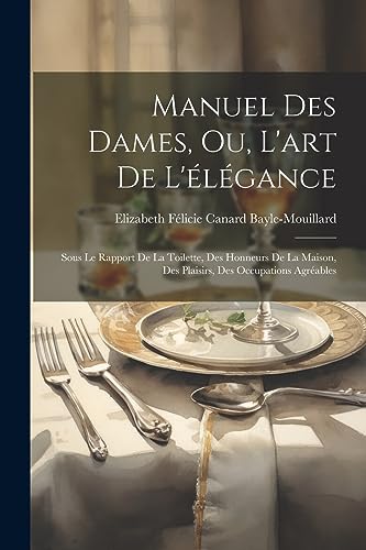 Manuel Des Dames, Ou, L'art De L'élégance: Sous Le Rapport De La Toilette, Des Honneurs De La Maison, Des Plaisirs, Des Occupations Agréables (French Edition)