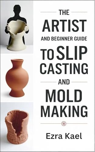 The Artist and Beginner Guide to Slip Casting and Mold Making: The Complete Step by Step Guide to Crafting Ceramic Molds Clay Forms and Plaster Casts at Home