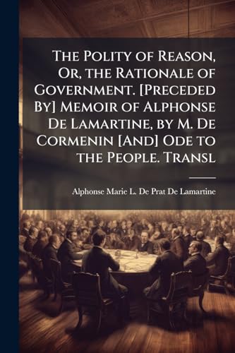 The Polity of Reason, Or, the Rationale of Government. [Preceded By] Memoir of Alphonse De Lamartine, by M. De Cormenin [And] Ode to the People. Transl