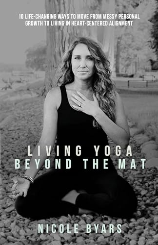 Living Yoga Beyond The Mat: 10 Life-Changing Ways to Move From Messy Personal Growth To Living In Heart-Centered Alignment